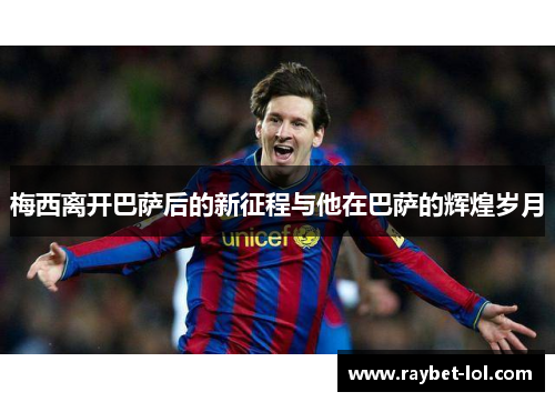 梅西离开巴萨后的新征程与他在巴萨的辉煌岁月
