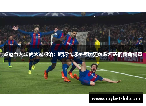 欧冠五大联赛荣耀对话：跨时代球星与历史巅峰对决的传奇篇章