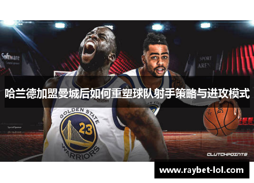 哈兰德加盟曼城后如何重塑球队射手策略与进攻模式