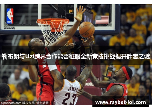 勒布朗与Uzi跨界合作能否征服全新竞技挑战揭开胜者之谜