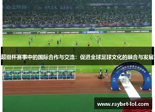 超级杯赛事中的国际合作与交流：促进全球足球文化的融合与发展