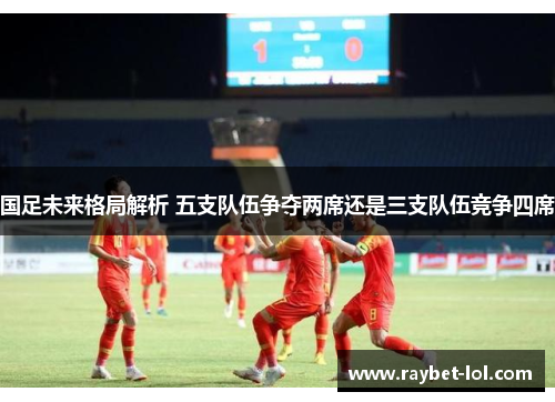 国足未来格局解析 五支队伍争夺两席还是三支队伍竞争四席