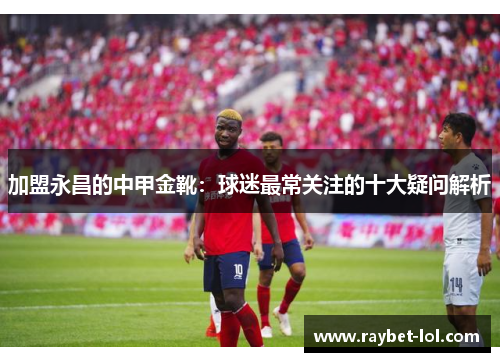 加盟永昌的中甲金靴：球迷最常关注的十大疑问解析