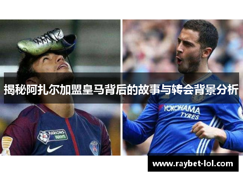 揭秘阿扎尔加盟皇马背后的故事与转会背景分析