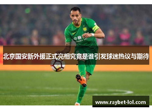 北京国安新外援正式亮相究竟是谁引发球迷热议与期待