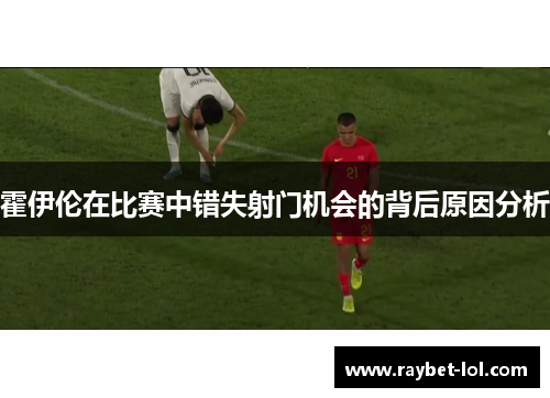 霍伊伦在比赛中错失射门机会的背后原因分析